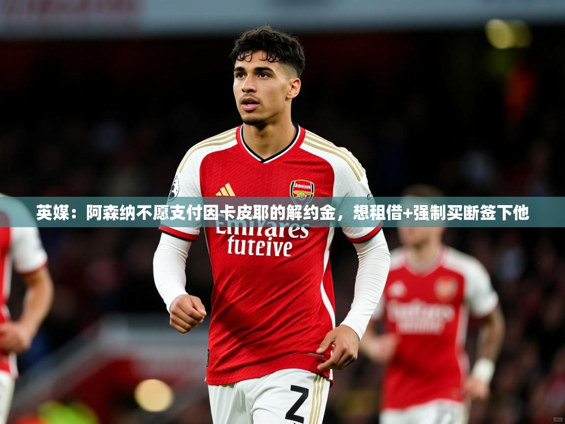 2025kaiyun体育在线官网英媒:阿森纳不愿支付因卡皮耶的解约金,想租借+强制买断签下他 第4张