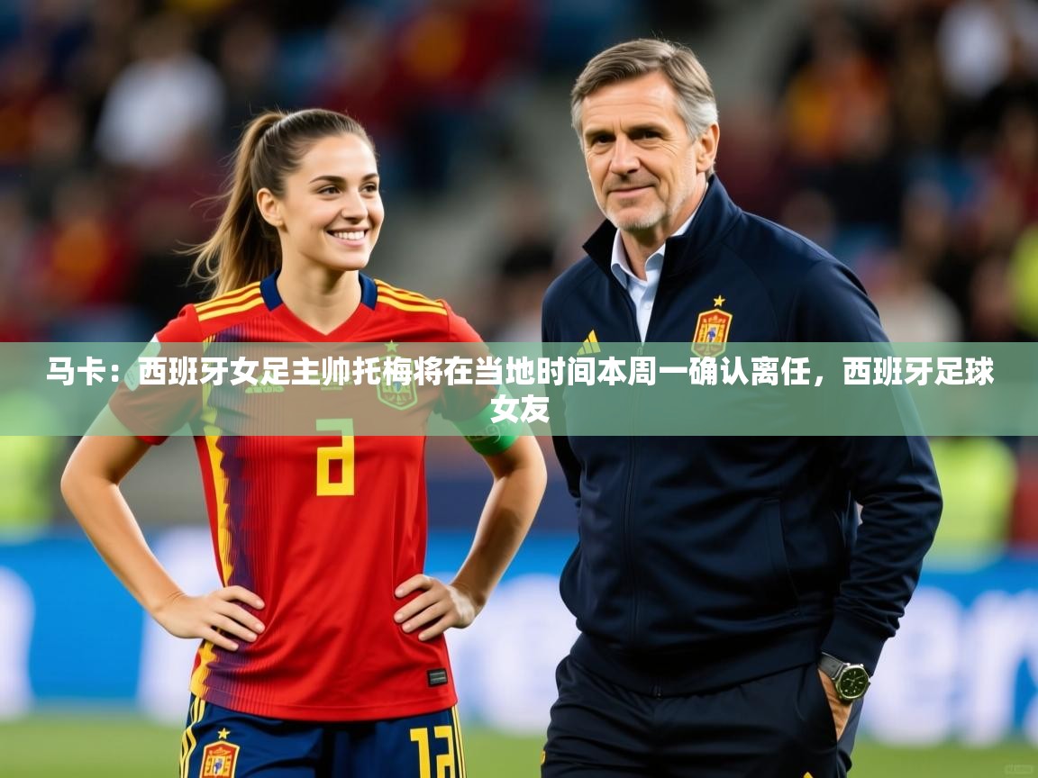 2025开运体育在线网址马卡:西班牙女足主帅托梅将在当地时间本周一确认离任,西班牙足球女友