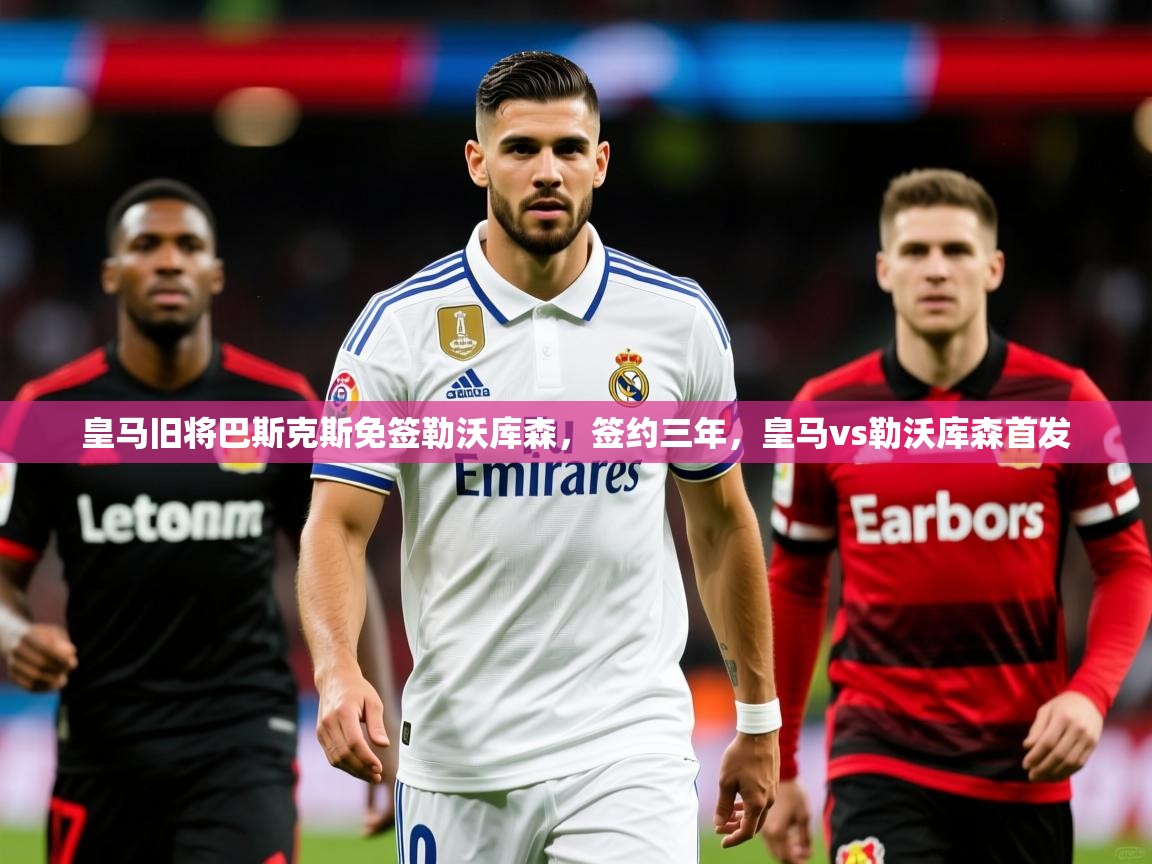 2025kaiyun体育在线官网皇马旧将巴斯克斯免签勒沃库森，签约三年，皇马vs勒沃库森首发