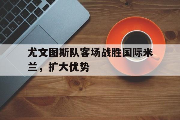 尤文图斯队客场战胜国际米兰，扩大优势